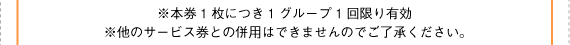※本券1枚につき1グループ1回限り有効。※他のサービス券との併用はできませんのでご了承ください。