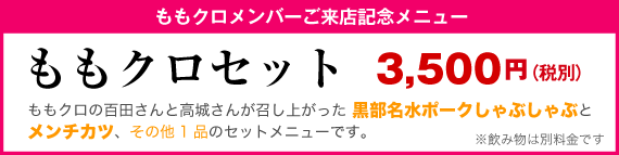 ももクロメンバーご来店記念メニュー ももクロセット 3,500円（税別） ももクロの百田さんと高城さんが召し上がった 黒部名水ポークしゃぶしゃぶとメンチカツ、その他1品のセットメニューです。